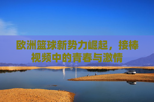欧洲篮球新势力崛起,接棒视频中的青春与激情