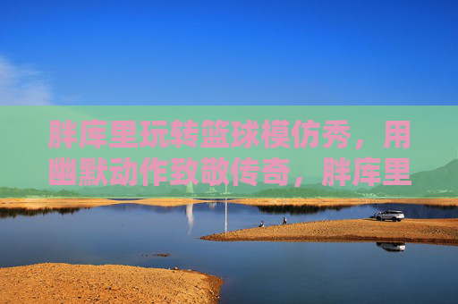 胖库里玩转篮球模仿秀,用幽默动作致敬传奇,胖库里玩转篮球模仿秀,以幽默动作致敬传奇