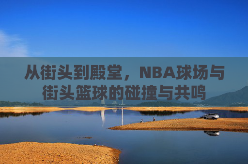 从街头到殿堂,NBA球场与街头篮球的碰撞与共鸣