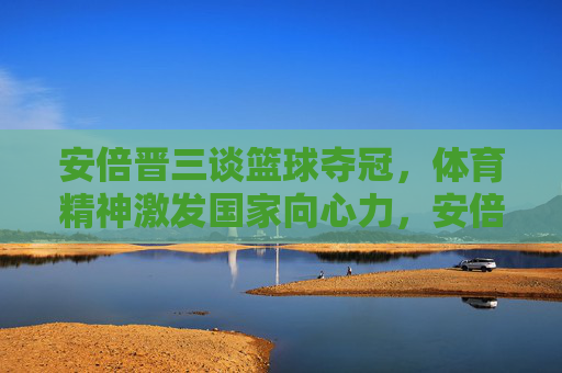 安倍晋三谈篮球夺冠，体育精神激发国家向心力，安倍晋三谈篮球夺冠，体育精神激发国家向心力