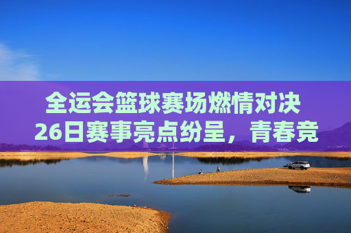 全运会篮球赛场燃情对决 26日赛事亮点纷呈，青春竞技彰显体育精神，全运会篮球赛场燃情对决 26日赛事亮点纷呈，青春竞技彰显体育精神