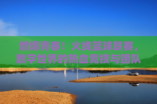 燃爆青春！火线篮球联赛，数字世界的热血竞技与团队荣耀，燃爆青春！火线篮球联赛，数字世界的热血竞技与团队荣耀