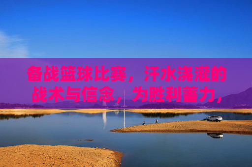 备战篮球比赛,汗水浇灌的战术与信念,为胜利蓄力,备战篮球比赛,汗水浇灌战术与信念,为胜利蓄力