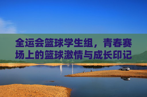 全运会篮球学生组,青春赛场上的篮球激情与成长印记