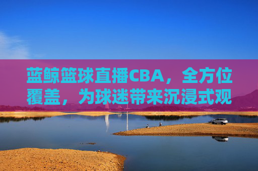 蓝鲸篮球直播CBA,全方位覆盖,为球迷带来沉浸式观赛体验