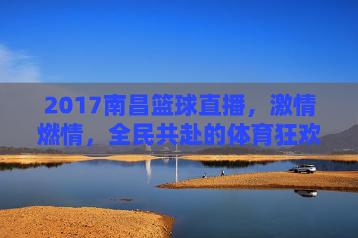 2017南昌篮球直播,激情燃情,全民共赴的体育狂欢盛宴,2017南昌篮球直播,激情燃情,全民共赴的体育狂欢盛宴