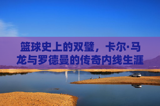 篮球史上的双璧,卡尔·马龙与罗德曼的传奇内线生涯及时代印记