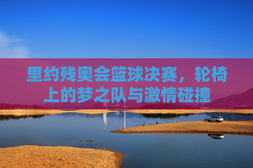 里约残奥会篮球决赛,轮椅上的梦之队与激情碰撞
