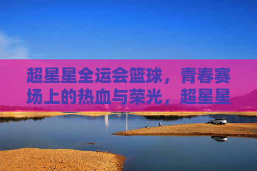 超星星全运会篮球,青春赛场上的热血与荣光,超星星全运会篮球,青春赛场上的热血与荣光