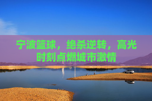 宁波篮球，绝杀逆转，高光时刻点燃城市激情