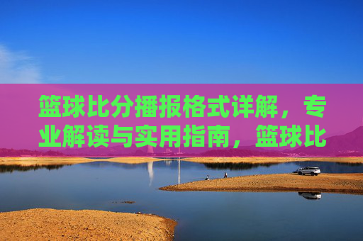 篮球比分播报格式详解,专业解读与实用指南,篮球比分播报格式详解,专业解读与实用指南
