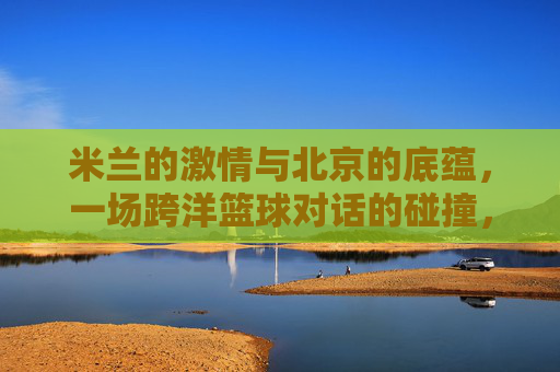 米兰的激情与北京的底蕴，一场跨洋篮球对话的碰撞，米兰的激情与北京的底蕴，一场跨洋篮球对话的碰撞