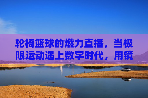 轮椅篮球的燃力直播,当极限运动遇上数字时代,用镜头传递超越的勇气,轮椅篮球燃力直播,极限运动与数字时代的超越勇气
