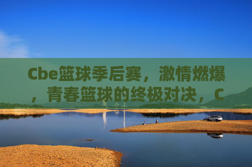 Cbe篮球季后赛,激情燃爆,青春篮球的终极对决,Cbe篮球季后赛,激情燃爆,青春篮球的终极对决