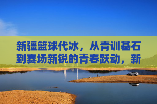 新疆篮球代冰，从青训基石到赛场新锐的青春跃动，新疆篮球代冰，从青训基石到赛场新锐的青春跃动
