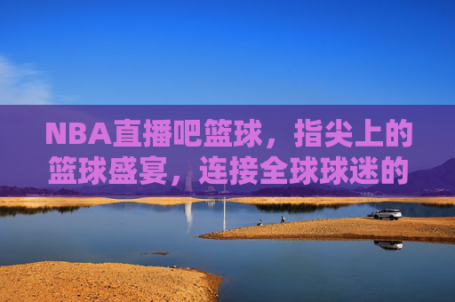 NBA直播吧篮球，指尖上的篮球盛宴，连接全球球迷的数字桥梁，NBA直播吧篮球，指尖上的篮球盛宴，连接全球球迷的数字桥梁
