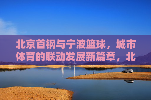北京首钢与宁波篮球,城市体育的联动发展新篇章,北京首钢与宁波篮球,城市体育联动发展的新篇章