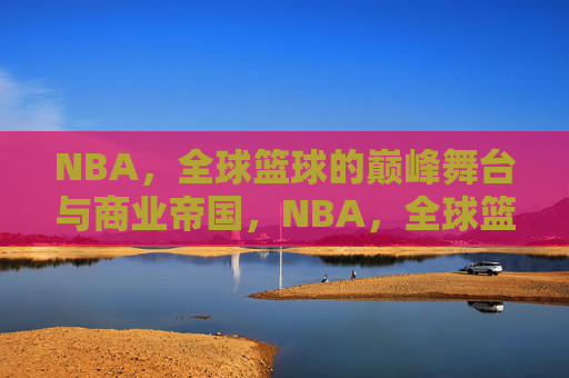 NBA，全球篮球的巅峰舞台与商业帝国，NBA，全球篮球的巅峰舞台与商业帝国