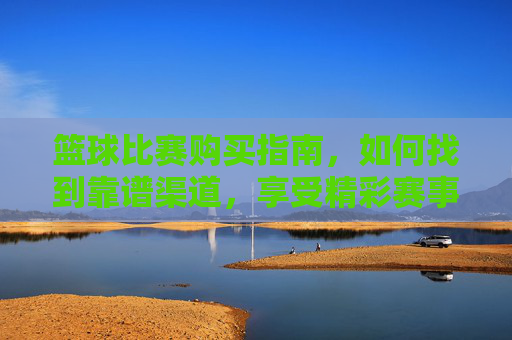 篮球比赛购买指南,如何找到靠谱渠道,享受精彩赛事?篮球比赛购买指南,如何找到靠谱渠道,享受精彩赛事?