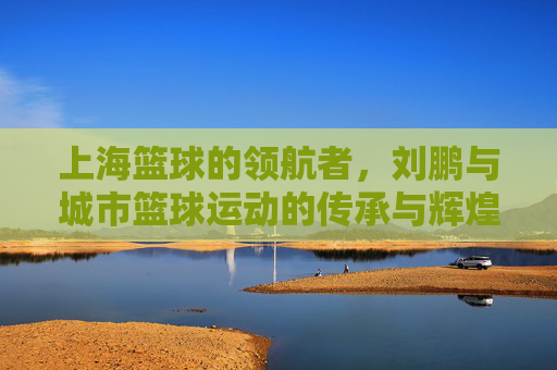 上海篮球的领航者，刘鹏与城市篮球运动的传承与辉煌，上海篮球的领航者，刘鹏与城市篮球运动的传承与辉煌