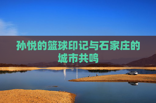 孙悦的篮球印记与石家庄的城市共鸣