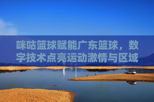 咪咕篮球赋能广东篮球，数字技术点亮运动激情与区域发展新篇章，咪咕篮球赋能广东篮球，数字技术点亮运动激情与区域发展新篇章