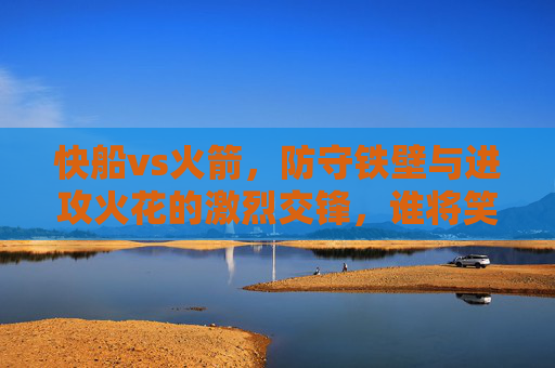 快船vs火箭,防守铁壁与进攻火花的激烈交锋,谁将笑到最后?快船vs火箭,防守铁壁与进攻火花的激烈交锋,谁将笑到最后?