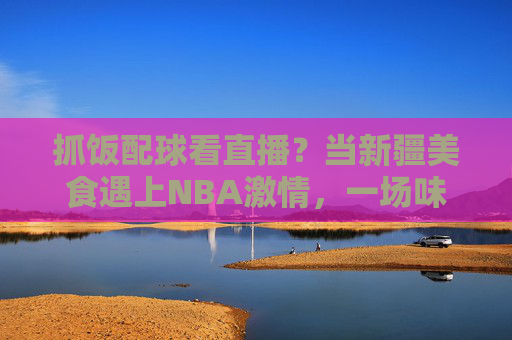 抓饭配球看直播?当新疆美食遇上NBA激情,一场味蕾与激情的跨文化直播狂欢,抓饭配球看直播?当新疆美食遇上NBA激情,一场味蕾与激情的跨文化直播狂欢