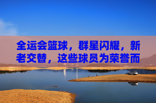 全运会篮球，群星闪耀，新老交替，这些球员为荣誉而战，全运会篮球，群星闪耀新老交替，为荣誉而战