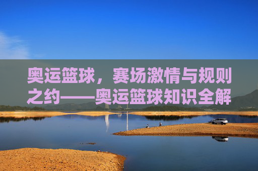 奥运篮球，赛场激情与规则之约——奥运篮球知识全解