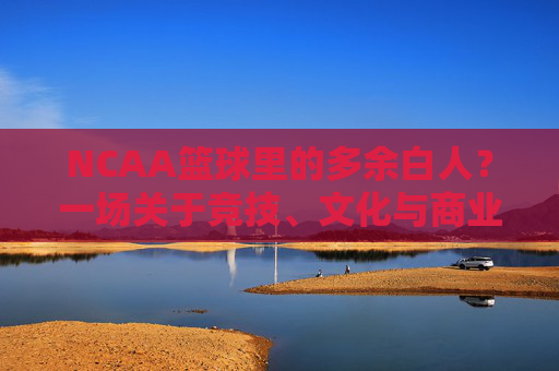 NCAA篮球里的多余白人?一场关于竞技、文化与商业的错位审视,NCAA篮球里的多余白人?一场关于竞技、文化与商业的错位审视