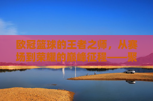 欧冠篮球的王者之师，从赛场到荣耀的巅峰征程——聚焦NBA顶级球队欧冠之旅，欧冠篮球的王者之师，从赛场到荣耀的巅峰征程——聚焦NBA顶级球队欧冠之旅