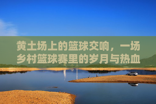 黄土场上的篮球交响,一场乡村篮球赛里的岁月与热血,黄土场上的篮球交响,一场乡村篮球赛里的岁月与热血