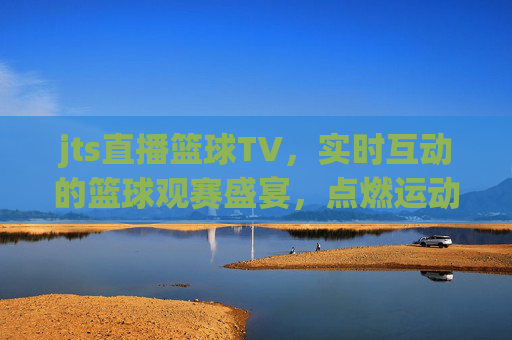 jts直播篮球TV，实时互动的篮球观赛盛宴，点燃运动激情的数字平台，jts直播篮球TV，实时互动的篮球观赛盛宴，点燃运动激情的数字平台