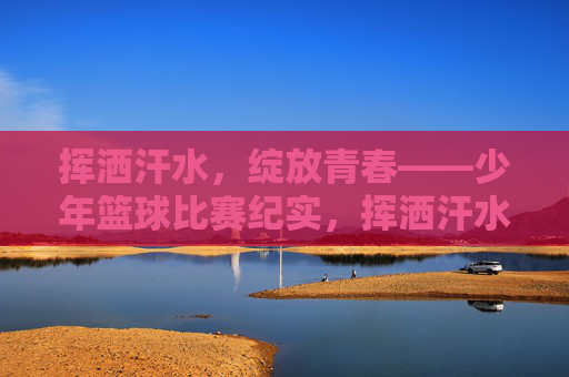挥洒汗水，绽放青春——少年篮球比赛纪实，挥洒汗水，绽放青春——少年篮球比赛纪实