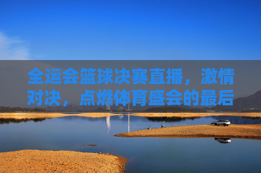 全运会篮球决赛直播，激情对决，点燃体育盛会的最后高光时刻