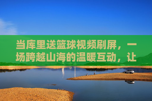 当库里送篮球视频刷屏，一场跨越山海的温暖互动，让篮球的热爱在屏幕内外共鸣，库里送篮球视频刷屏，一场跨越山海的温暖互动，让篮球热爱在屏幕内外共鸣