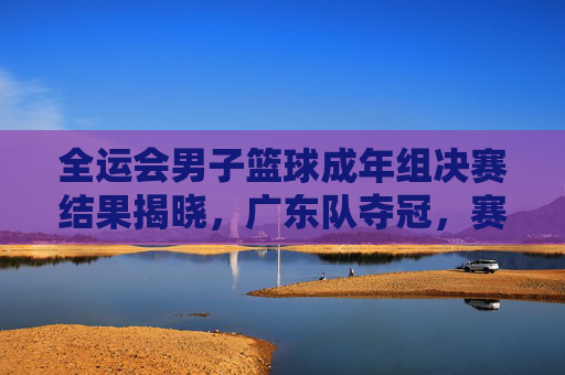 全运会男子篮球成年组决赛结果揭晓，广东队夺冠，赛场展现竞技激情与团队协作，全运会男子篮球成年组决赛结果揭晓，广东队夺冠，赛场展现竞技激情与团队协作