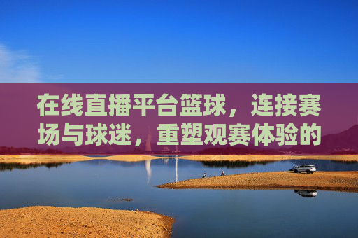 在线直播平台篮球，连接赛场与球迷，重塑观赛体验的数字革命，在线直播平台重塑篮球观赛体验，连接赛场与球迷的数字革命
