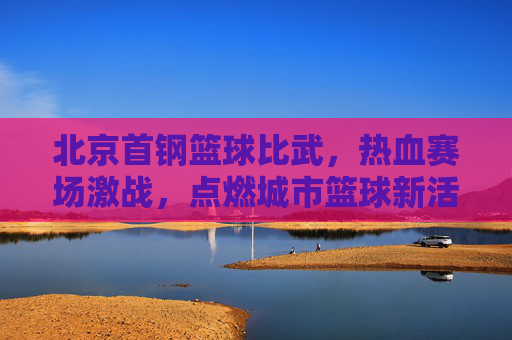 北京首钢篮球比武，热血赛场激战，点燃城市篮球新活力