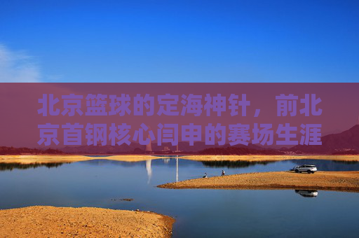 北京篮球的定海神针,前北京首钢核心闫申的赛场生涯与时代印记,北京篮球定海神针,前北京首钢核心闫申的赛场生涯与时代印记