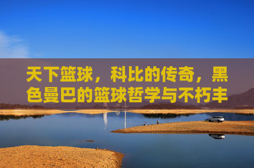 天下篮球，科比的传奇，黑色曼巴的篮球哲学与不朽丰碑，天下篮球，科比的传奇，黑色曼巴的篮球哲学与不朽丰碑