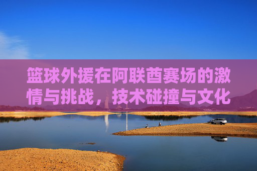 篮球外援在阿联酋赛场的激情与挑战,技术碰撞与文化交融