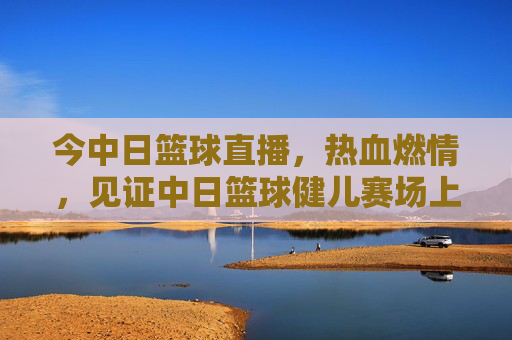 今中日篮球直播,热血燃情,见证中日篮球健儿赛场上的巅峰对决