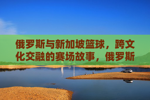 俄罗斯与新加坡篮球,跨文化交融的赛场故事,俄罗斯与新加坡篮球,跨文化交融的赛场故事