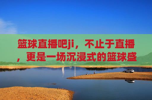 篮球直播吧ji,不止于直播,更是一场沉浸式的篮球盛宴,篮球直播吧ji,不止于直播,沉浸式篮球盛宴