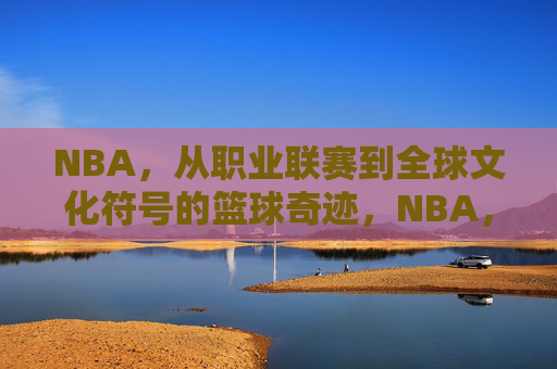 NBA,从职业联赛到全球文化符号的篮球奇迹,NBA,从职业联赛到全球文化符号的篮球奇迹