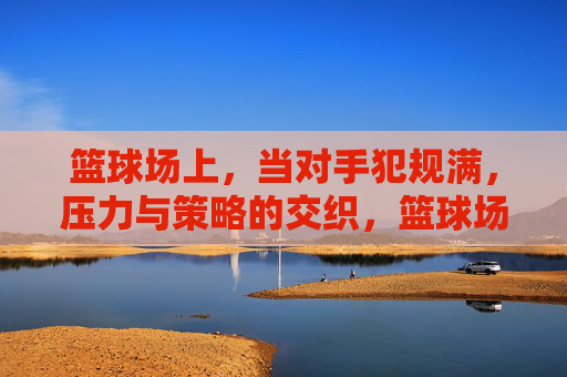 篮球场上，当对手犯规满，压力与策略的交织，篮球场上，对手犯规满，压力与策略的交织