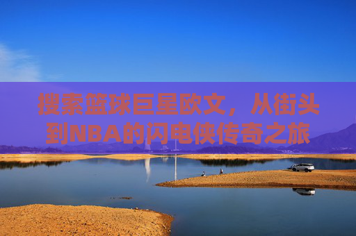 搜索篮球巨星欧文，从街头到NBA的闪电侠传奇之旅——探寻篮球场上的速度与技巧巅峰，欧文，从街头到NBA的闪电侠传奇——探寻篮球场上的速度与技巧巅峰