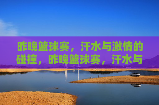 昨晚篮球赛，汗水与激情的碰撞，昨晚篮球赛，汗水与激情的碰撞